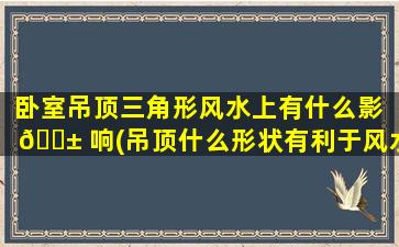 卧室吊顶三角形风水上有什么影 🐱 响(吊顶什么形状有利于风水 🐺 )